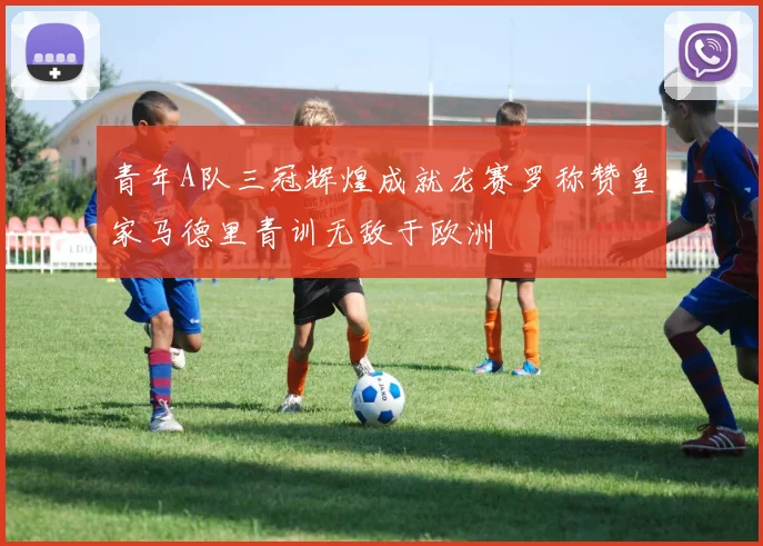 青年A队三冠辉煌成就龙赛罗称赞皇家马德里青训无敌于欧洲