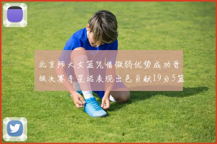 北京师大女篮凭借微弱优势成功晋级决赛李星诺表现出色贡献19分5篮板