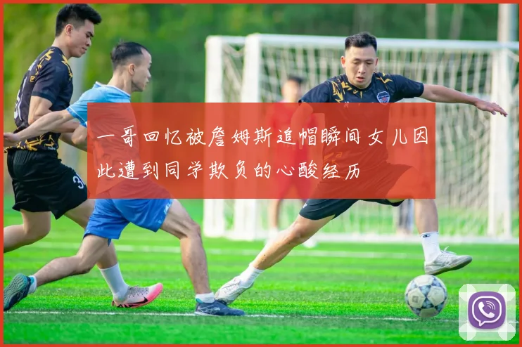 一哥回忆被詹姆斯追帽瞬间女儿因此遭到同学欺负的心酸经历