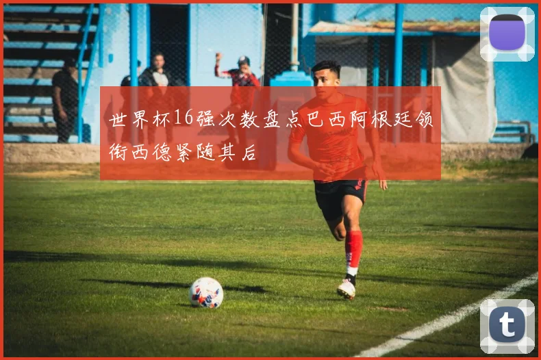 世界杯16强次数盘点巴西阿根廷领衔西德紧随其后