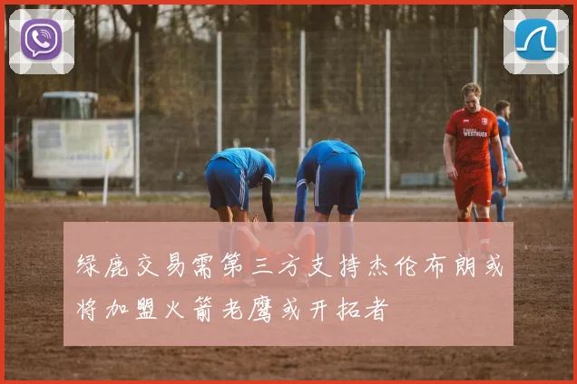 绿鹿交易需第三方支持杰伦布朗或将加盟火箭老鹰或开拓者