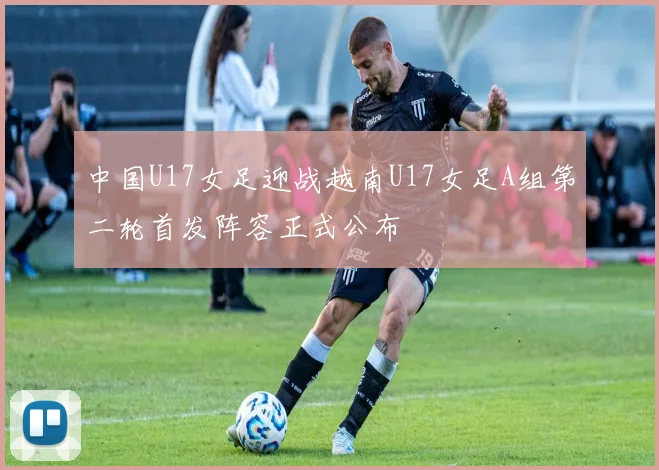 中国U17女足迎战越南U17女足A组第二轮首发阵容正式公布