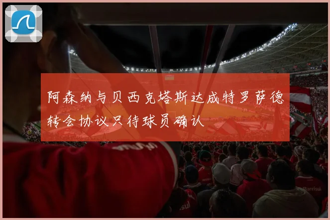 阿森纳与贝西克塔斯达成特罗萨德转会协议只待球员确认