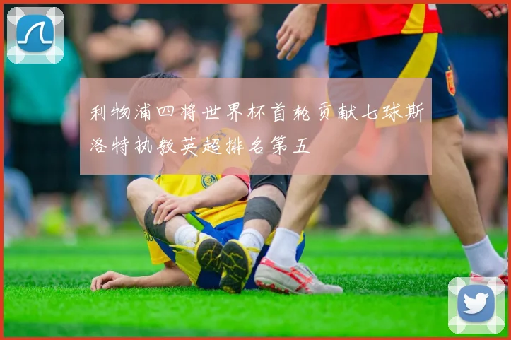 利物浦四将世界杯首轮贡献七球斯洛特执教英超排名第五