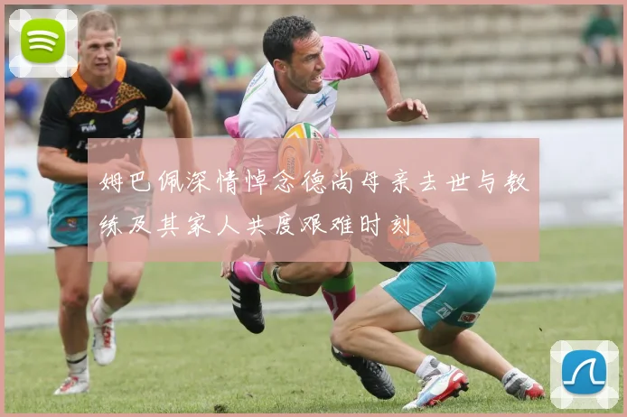 姆巴佩深情悼念德尚母亲去世与教练及其家人共度艰难时刻