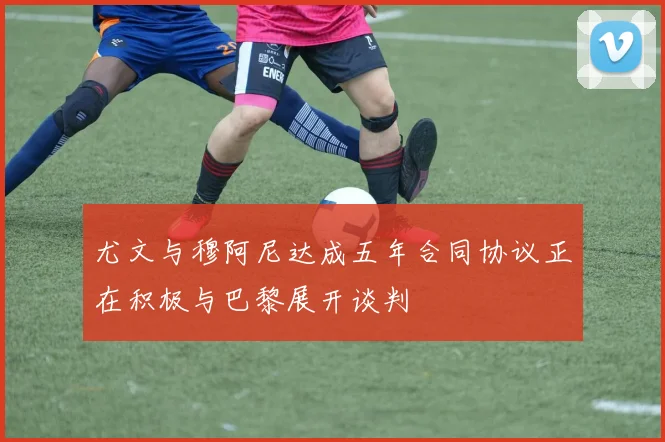 尤文与穆阿尼达成五年合同协议正在积极与巴黎展开谈判