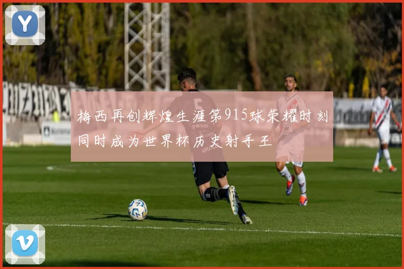 梅西再创辉煌生涯第915球荣耀时刻同时成为世界杯历史射手王