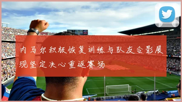 内马尔积极恢复训练与队友合影展现坚定决心重返赛场