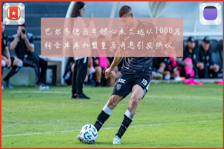 巴尔韦德当年倾心米兰达以1000万转会库库加盟皇马消息引发热议
