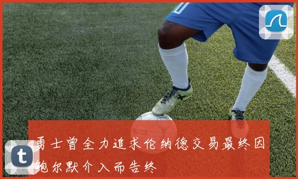 勇士曾全力追求伦纳德交易最终因鲍尔默介入而告终